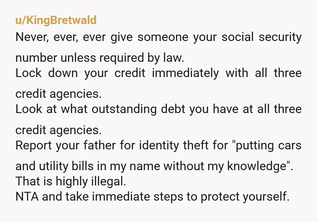 u/KingBretwald Never, ever, ever give someone your social security number unless required by law. Lock down your credit immediately with all three credit agencies. Look at what outstanding debt you...