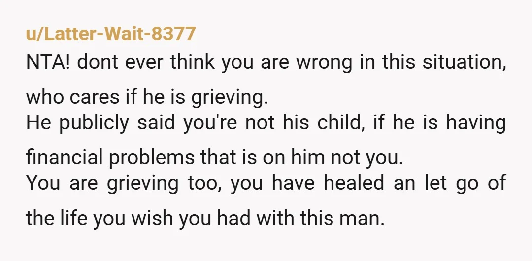 u/Latter-Wait-8377 NTA! dont ever think you are wrong in this situation, who cares if he is grieving. He publicly said you're not his child, if he is having financial problems...