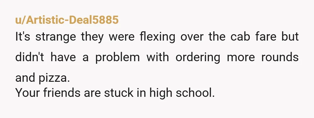 u/Artistic-Deal5885
It's strange they were flexing over the cab fare but didn't have a problem with ordering more rounds and pizza.
Your friends are stuck in high school.