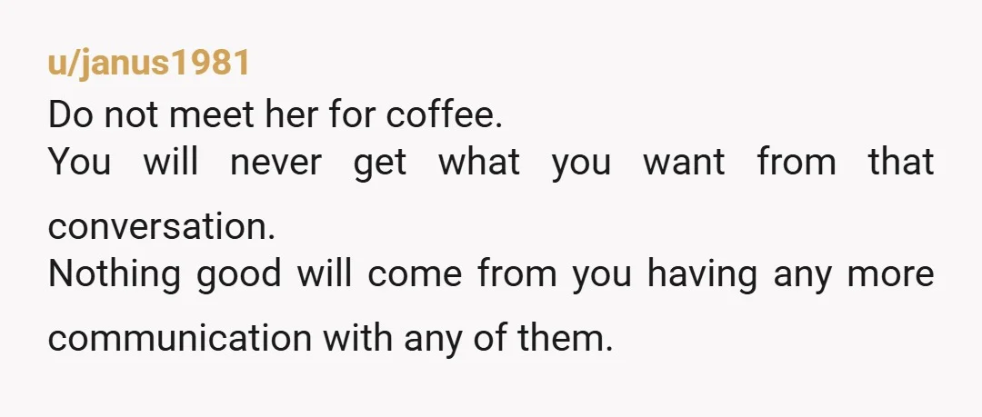u/janus1981 Do not meet her for coffee. You will never get what you want from that conversation. Nothing good will come from you having any more communication with any of...