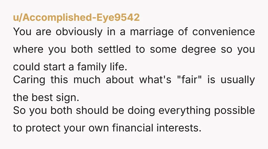 u/Accomplished-Eye9542 You are obviously in a marriage of convenience where you both settled to some degree so you could start a family life. Caring this much about what's "fair" is...