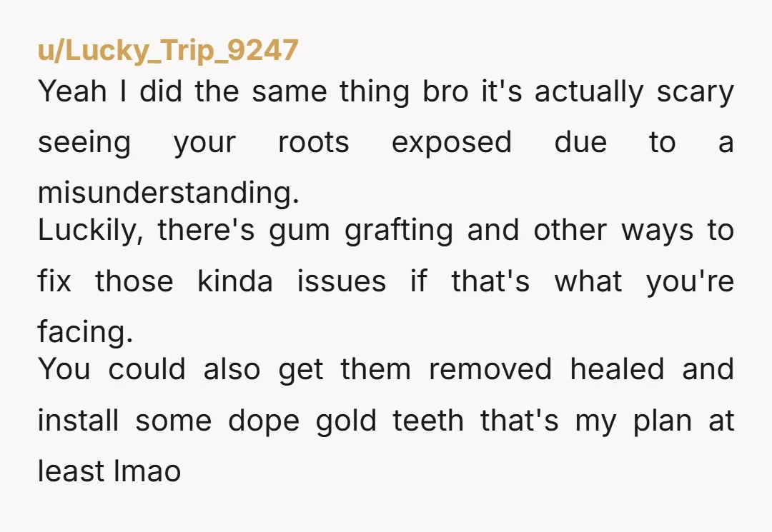 u/Lucky_Trip_9247 Yeah I did the same thing bro it's actually scary seeing your roots exposed due to a misunderstanding. Luckily, there's gum grafting and other ways to fix those kinda...