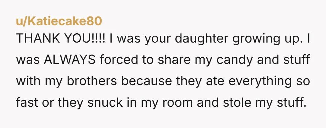 u/Katiecake80 THANK YOU!!!! I was your daughter growing up. I was ALWAYS forced to share my candy and stuff with my brothers because they ate everything so fast or they...