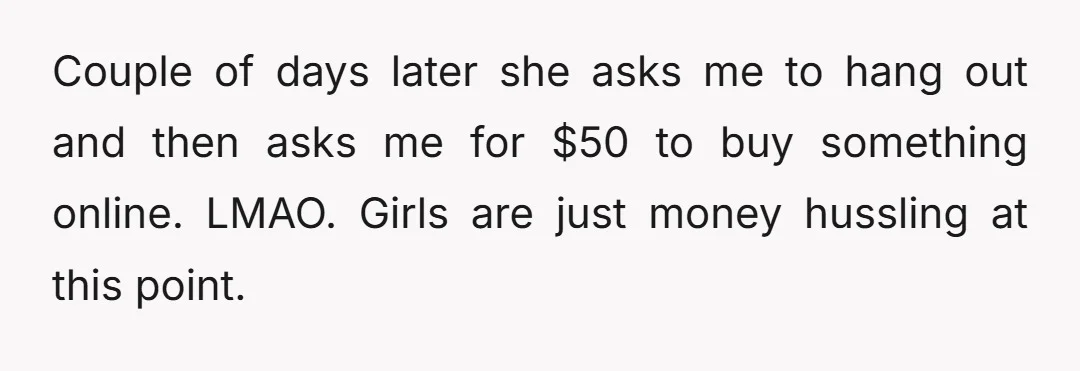 Couple of days later she asks me to hang out and then asks me for $50 to buy something online.   LMAO. Girls are just money hussling at this point.