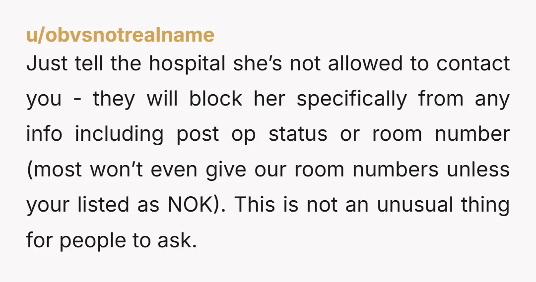 u/obvsnotrealname Just tell the hospital she’s not allowed to contact you - they will block her specifically from any info including post op status or room number (most won’t even...
