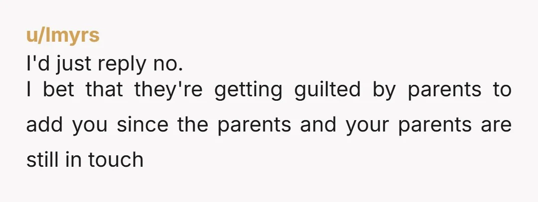 u/lmyrs
I'd just reply no.
I bet that they're getting guilted by parents to add you since the parents and your parents are still in touch