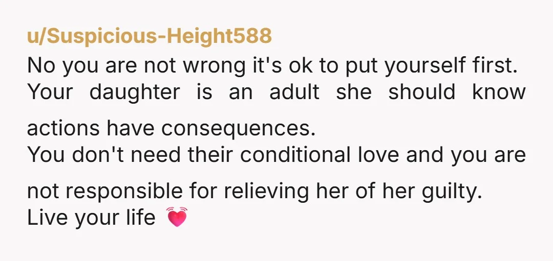 u/Suspicious-Height588 No you are not wrong it's ok to put yourself first. Your daughter is an adult she should know actions have consequences. You don't need their conditional love and...