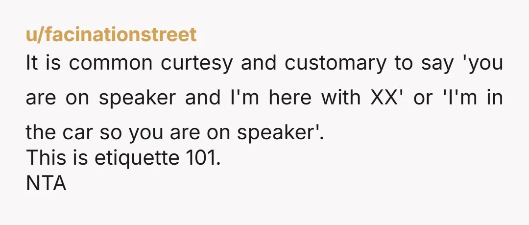 u/facinationstreet It is common curtesy and customary to say 'you are on speaker and I'm here with XX' or 'I'm in the car so you are on speaker'. This is...