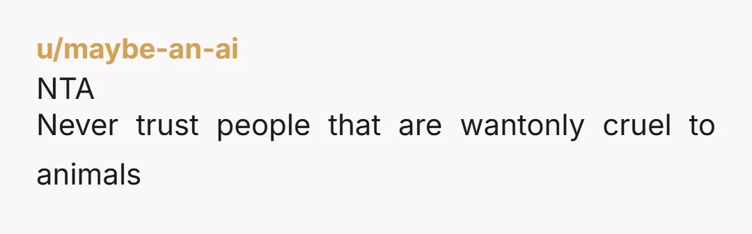 u/maybe-an-ai
NTA
Never trust people that are wantonly cruel to animals