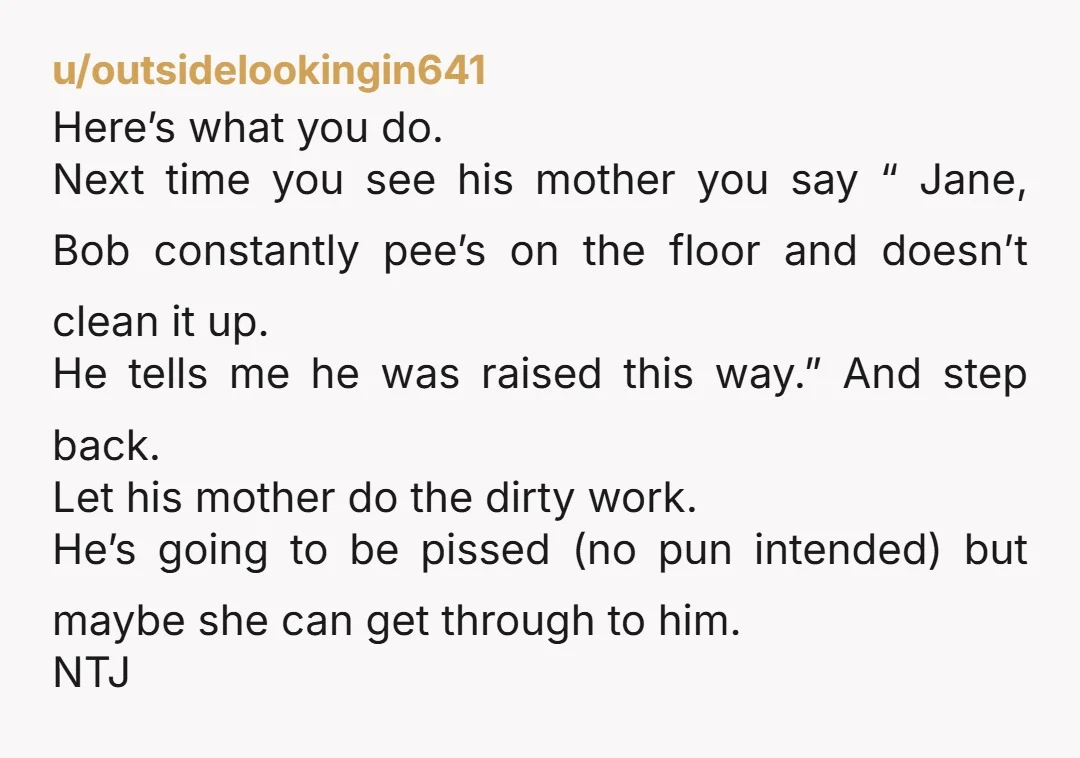 u/outsidelookingin641 Here’s what you do. Next time you see his mother you say “ Jane, Bob constantly pee’s on the floor and doesn’t clean it up. He tells me he...