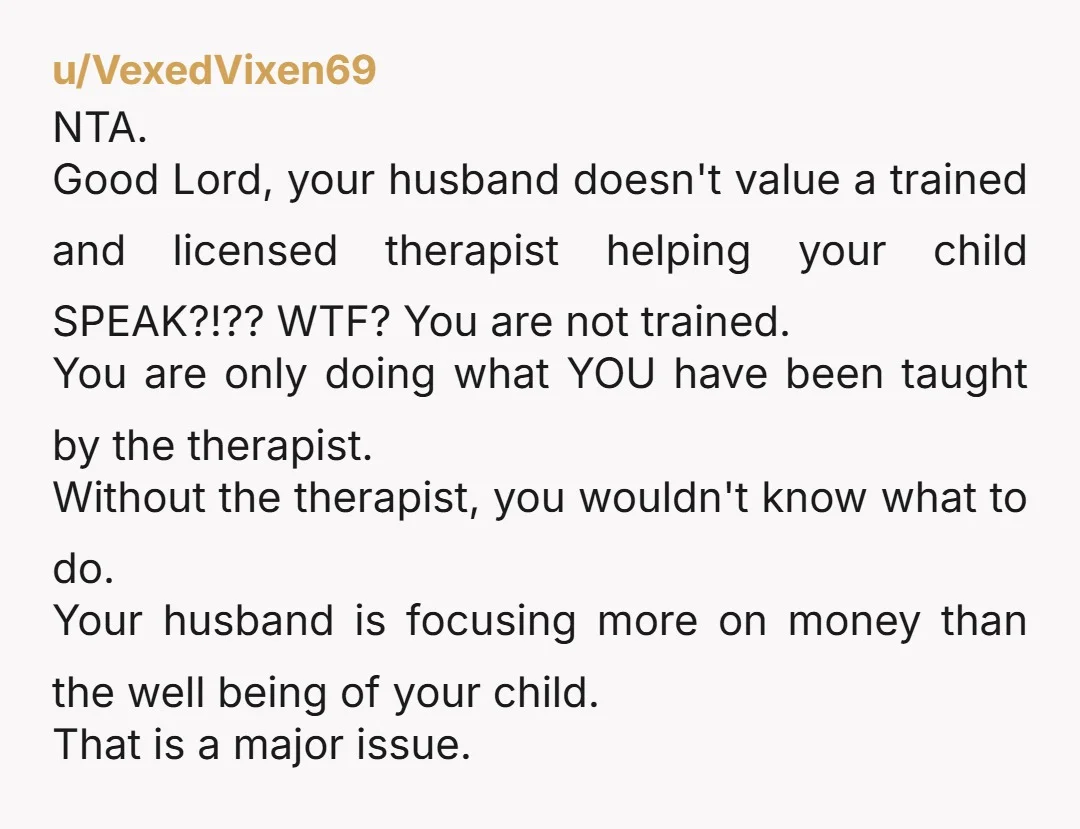 u/VexedVixen69 NTA. Good Lord, your husband doesn't value a trained and licensed therapist helping your child SPEAK?!?? WTF? You are not trained. You are only doing what YOU have been...