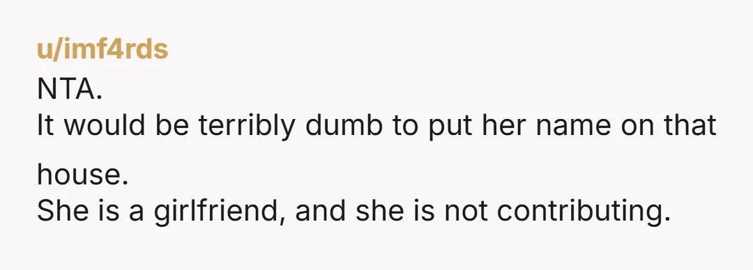 u/imf4rds
NTA.
It would be terribly dumb to put her name on that house.
She is a girlfriend, and she is not contributing.
