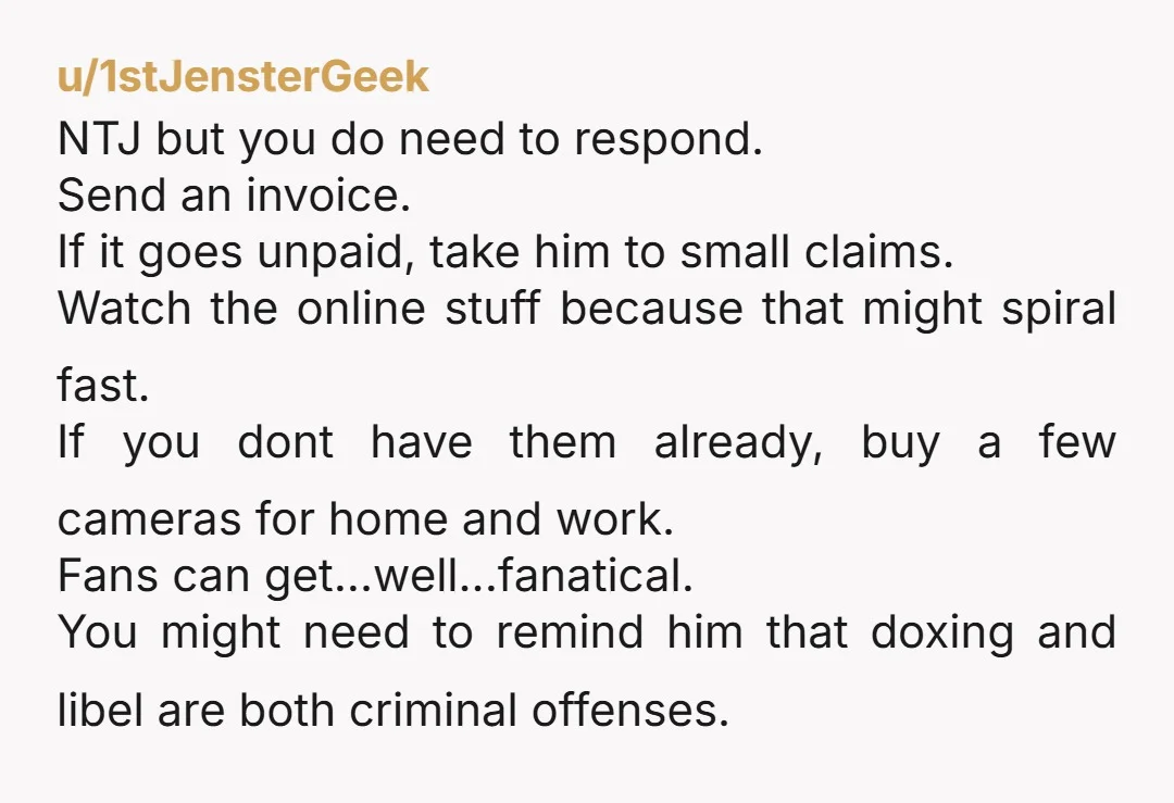 u/1stJensterGeek NTJ but you do need to respond. Send an invoice. If it goes unpaid, take him to small claims. Watch the online stuff because that might spiral fast. If...