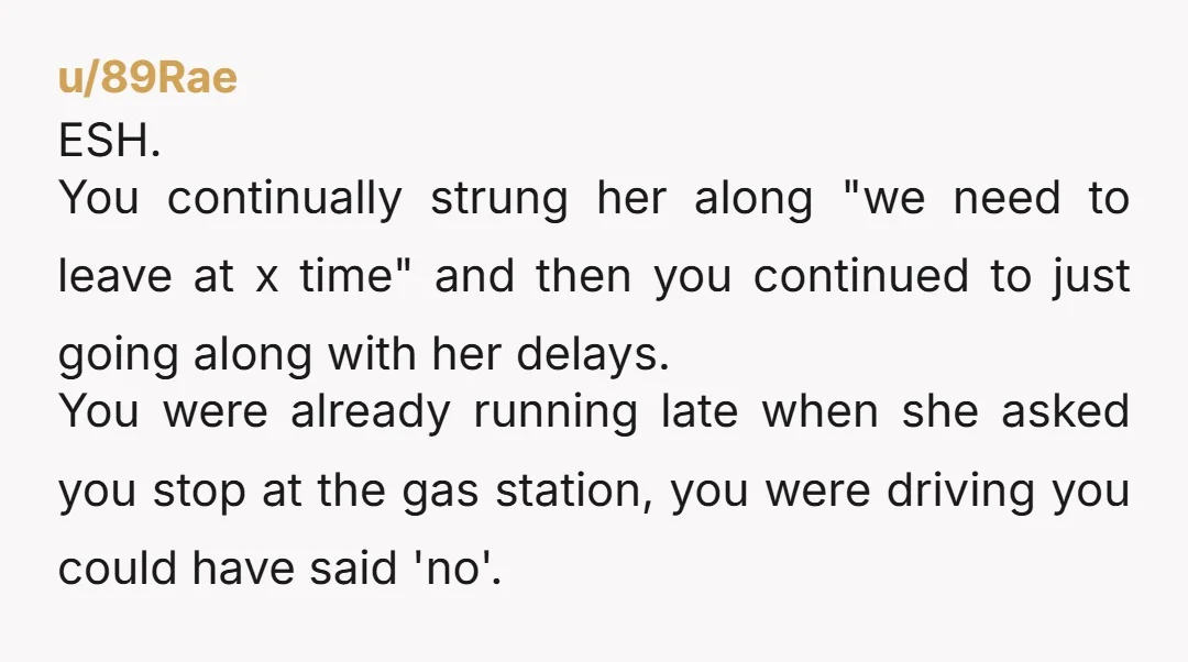 u/89Rae ESH. You continually strung her along "we need to leave at x time" and then you continued to just going along with her delays. You were already running late...