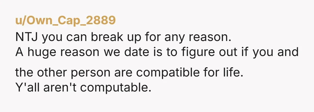 u/Own_Cap_2889 NTJ you can break up for any reason. A huge reason we date is to figure out if you and the other person are compatible for life. Y'all aren't...