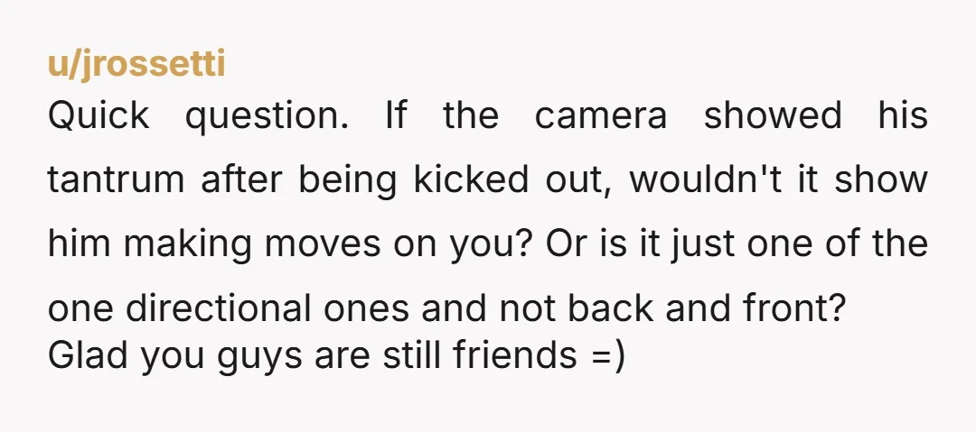 u/jrossetti Quick question. If the camera showed his tantrum after being kicked out, wouldn't it show him making moves on you? Or is it just one of the one directional...