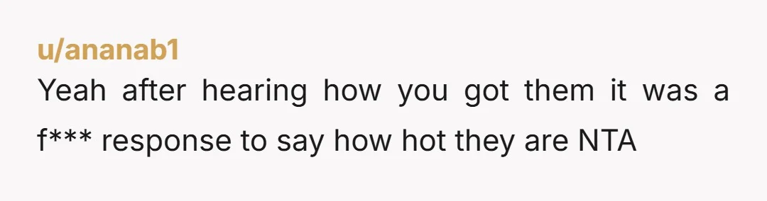 u/ananab1
Yeah after hearing how you got them it was a f*** response to say how hot they are NTA