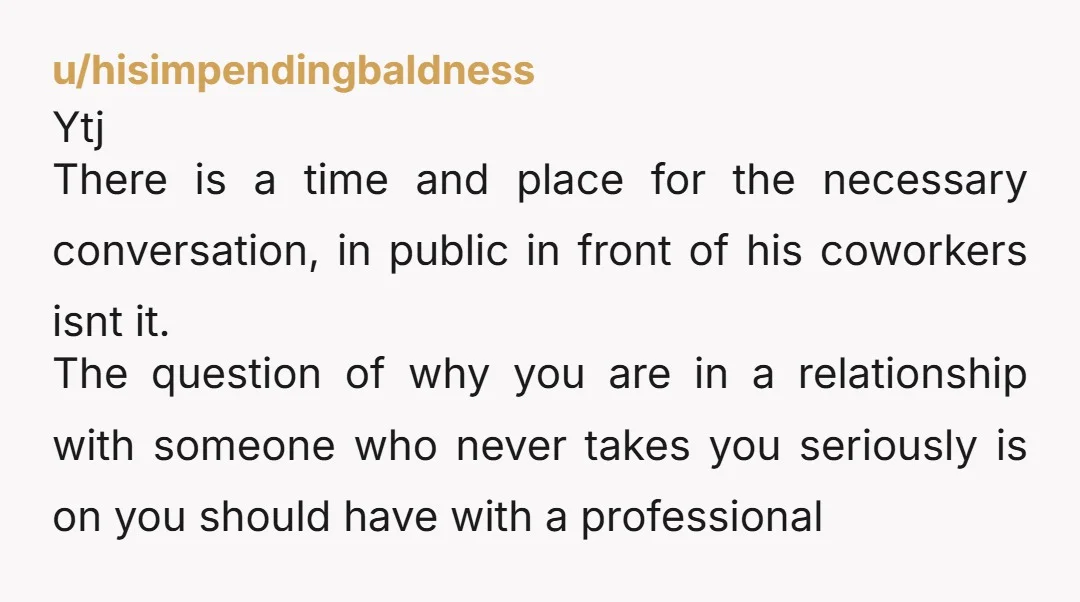 u/hisimpendingbaldness Ytj There is a time and place for the necessary conversation, in public in front of his coworkers isnt it. The question of why you are in a relationship...