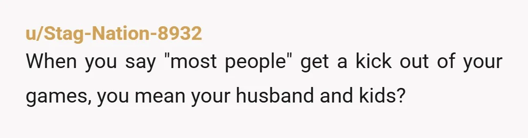 u/Stag-Nation-8932
When you say "most people" get a kick out of your games, you mean your husband and kids?