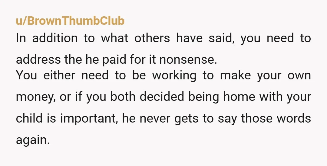 u/BrownThumbClub In addition to what others have said, you need to address the he paid for it nonsense. You either need to be working to make your own money, or...