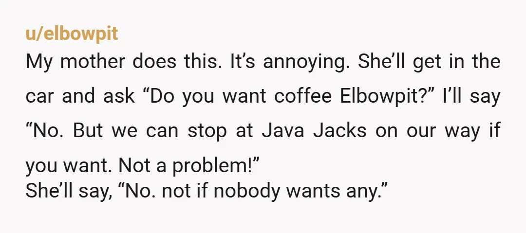 u/elbowpit My mother does this. It’s annoying. She’ll get in the car and ask “Do you want coffee Elbowpit?” I’ll say “No. But we can stop at Java Jacks on...