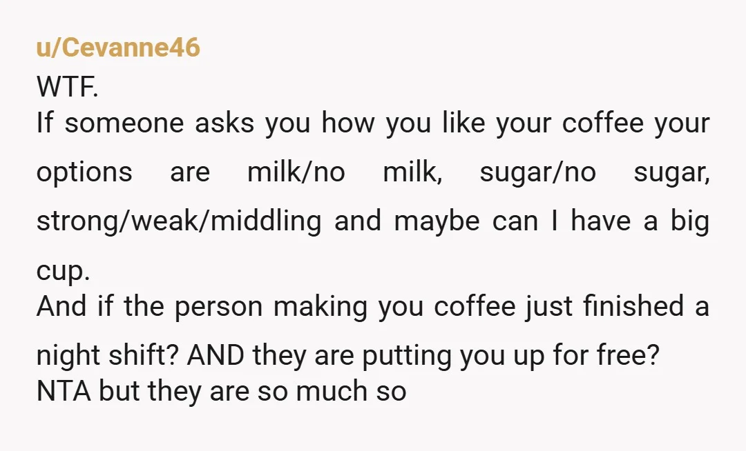 u/Cevanne46 WTF. If someone asks you how you like your coffee your options are milk/no milk, sugar/no sugar, strong/weak/middling and maybe can I have a big cup. And if the...