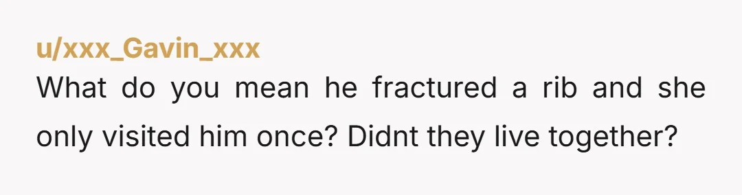 u/xxx_Gavin_xxx What do you mean he fractured a rib and she only visited him once? Didnt they live together?