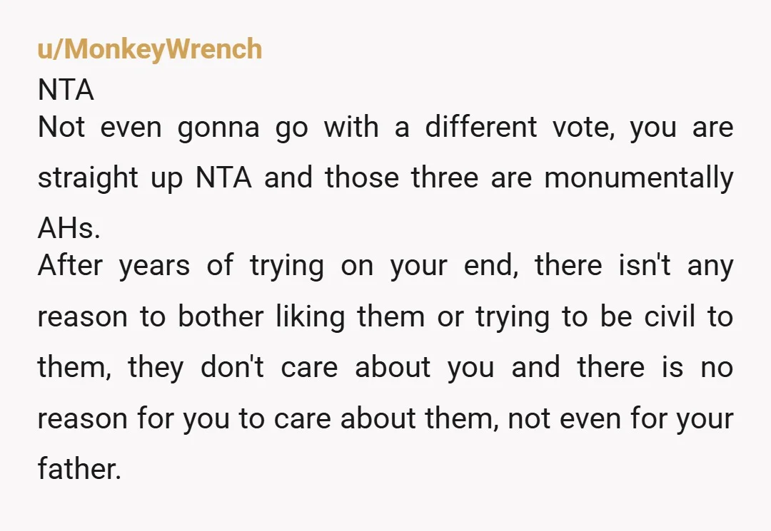 u/MonkeyWrench NTA Not even gonna go with a different vote, you are straight up NTA and those three are monumentally AHs. After years of trying on your end, there isn't...