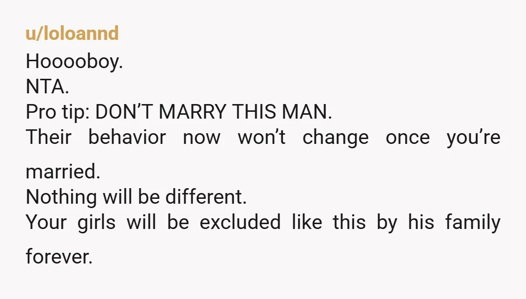 u/loloannd Hooooboy. NTA. Pro tip: DON’T MARRY THIS MAN. Their behavior now won’t change once you’re married. Nothing will be different. Your girls will be excluded like this by his...