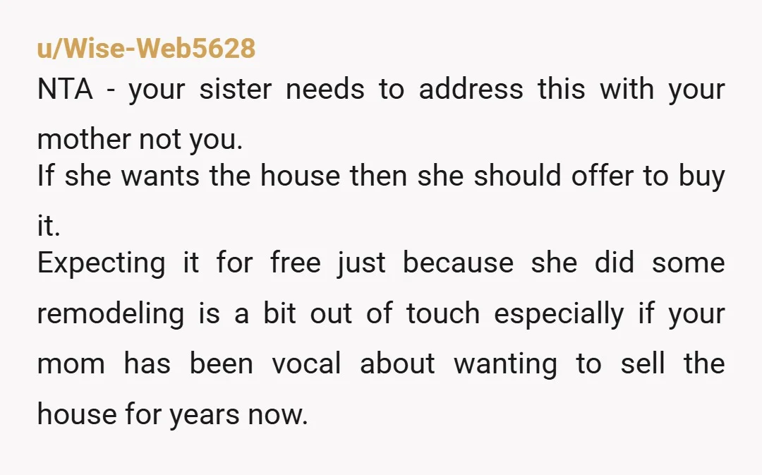 u/Wise-Web5628 NTA - your sister needs to address this with your mother not you. If she wants the house then she should offer to buy it. Expecting it for free...