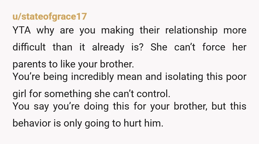 u/stateofgrace17 YTA why are you making their relationship more difficult than it already is? She can’t force her parents to like your brother. You’re being incredibly mean and isolating this...