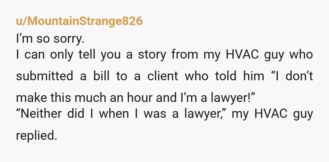u/MountainStrange826 I’m so sorry. I can only tell you a story from my HVAC guy who submitted a bill to a client who told him “I don’t make this much...
