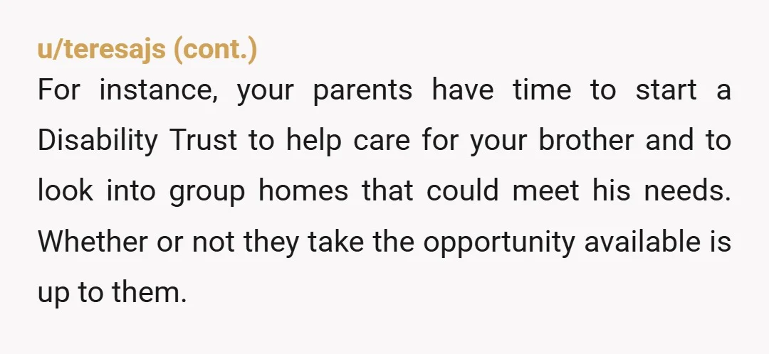 u/2cents0fucks
NTA.
Parentification is abuse.
They need to figure out some other long-term plan for your brother that does not include continuing to abuse you.