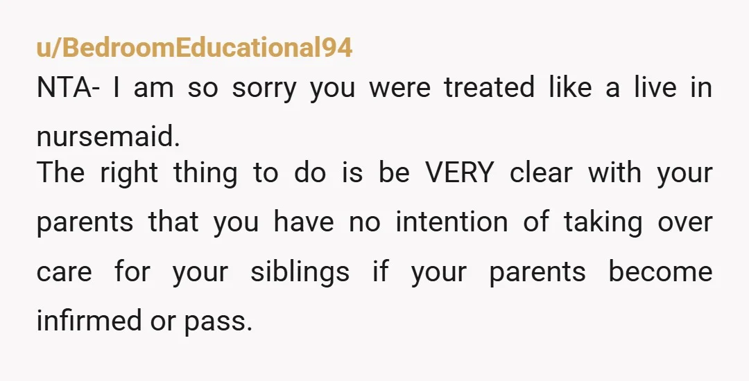 u/BedroomEducational94 NTA- I am so sorry you were treated like a live in nursemaid. The right thing to do is be VERY clear with your parents that you have no...