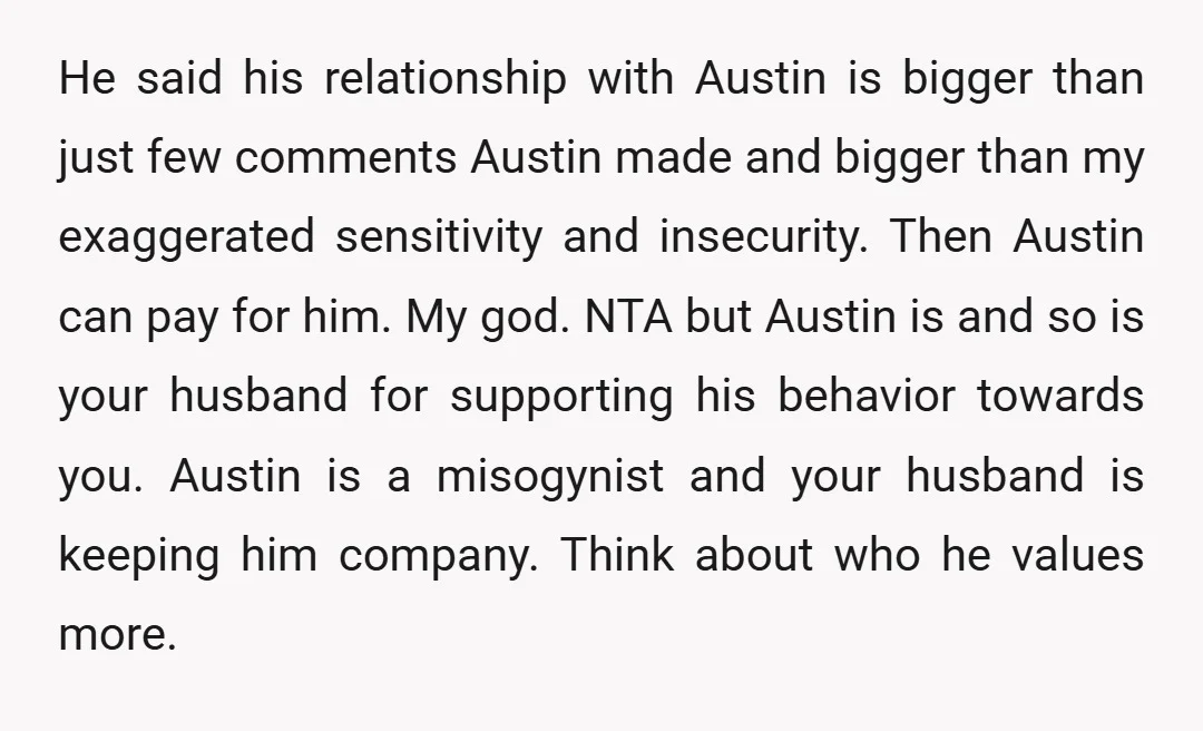 He said his relationship with Austin is bigger than just few comments Austin made and bigger than my exaggerated sensitivity and insecurity. Then Austin can pay for him. My god....