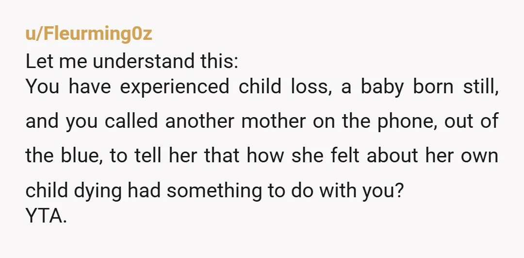 u/Fleurming0z Let me understand this: You have experienced child loss, a baby born still, and you called another mother on the phone, out of the blue, to tell her that...