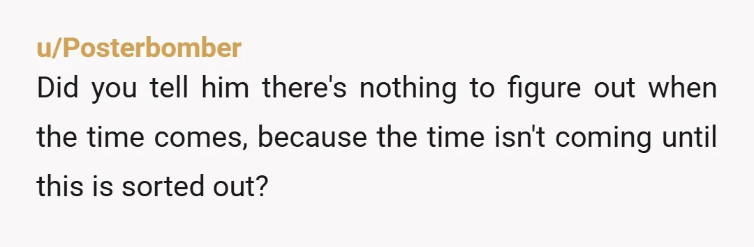 u/Posterbomber
Did you tell him there's nothing to figure out when the time comes, because the time isn't coming until this is sorted out?