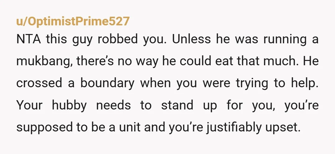 u/OptimistPrime527 NTA this guy robbed you. Unless he was running a mukbang, there’s no way he could eat that much. He crossed a boundary when you were trying to help....