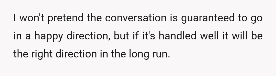 I won't pretend the conversation is guaranteed to go in a happy direction, but if it's handled well it will be the right direction in the long run.