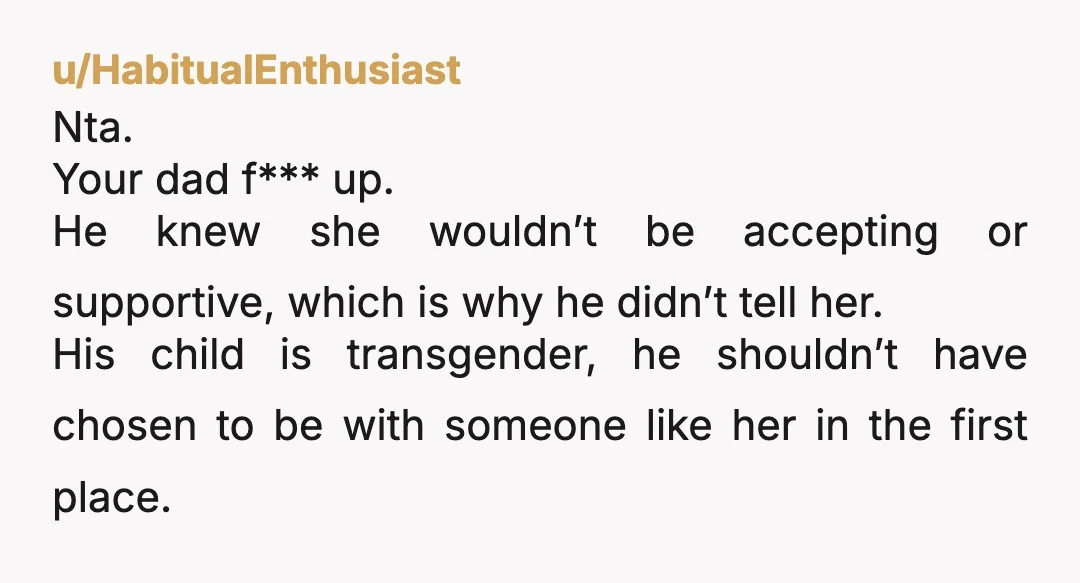 u/HabitualEnthusiast Nta. Your dad f*** up. He knew she wouldn’t be accepting or supportive, which is why he didn’t tell her. His child is transgender, he shouldn’t have chosen to...