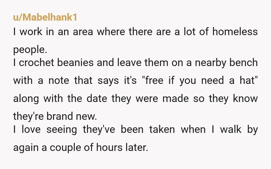 u/Mabelhank1 I work in an area where there are a lot of homeless people. I crochet beanies and leave them on a nearby bench with a note that says it's...
