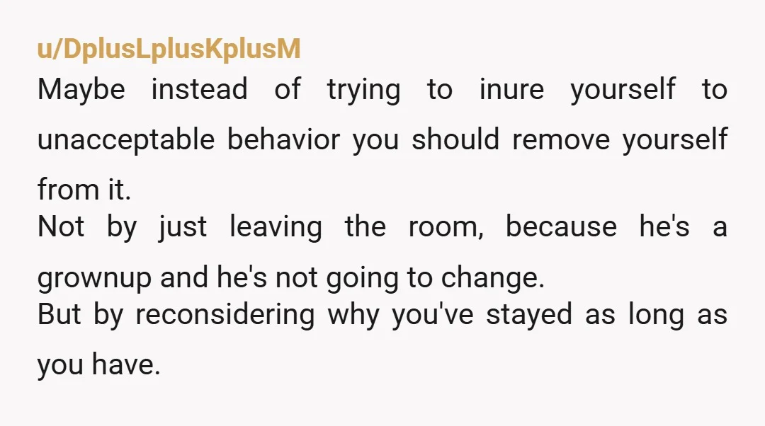 u/DplusLplusKplusM Maybe instead of trying to inure yourself to unacceptable behavior you should remove yourself from it. Not by just leaving the room, because he's a grownup and he's not...
