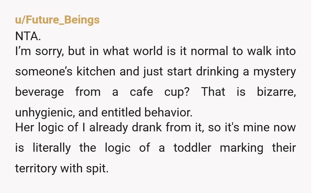 u/Future_Beings NTA. I’m sorry, but in what world is it normal to walk into someone’s kitchen and just start drinking a mystery beverage from a cafe cup? That is bizarre,...