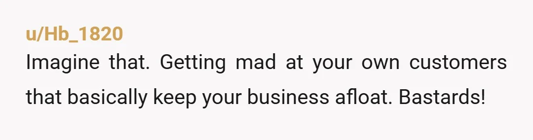 u/Hb_1820
Imagine that. Getting mad at your own customers that basically keep your business afloat. Bastards!