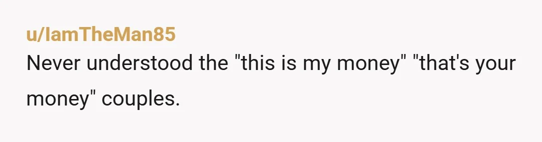 u/IamTheMan85
Never understood the "this is my money" "that's your money" couples.