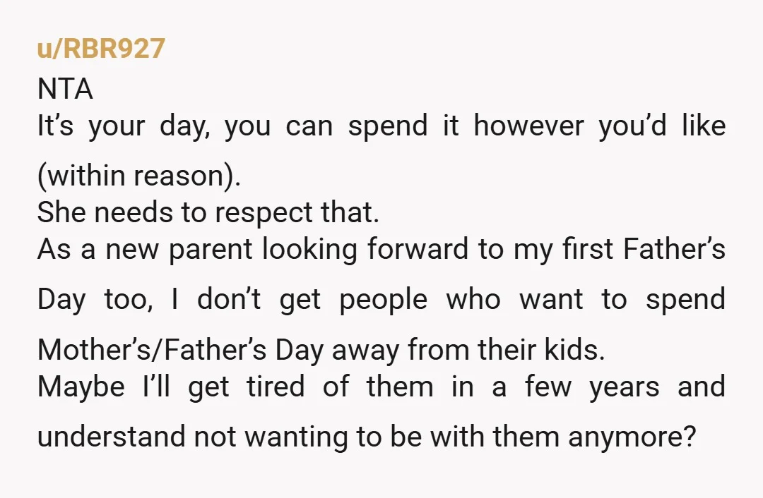 u/RBR927 NTA It’s your day, you can spend it however you’d like (within reason). She needs to respect that. As a new parent looking forward to my first Father’s Day...
