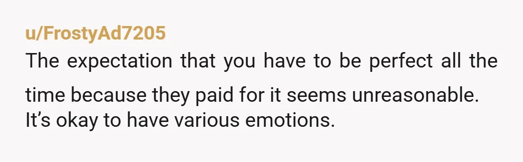 u/FrostyAd7205
The expectation that you have to be perfect all the time because they paid for it seems unreasonable.
It’s okay to have various emotions.