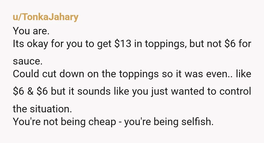 u/TonkaJahary You are. Its okay for you to get $13 in toppings, but not $6 for sauce. Could cut down on the toppings so it was even.. like $6 &...