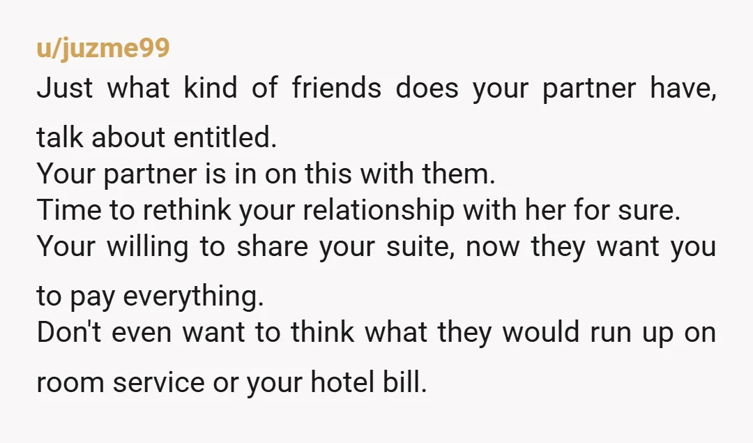 u/juzme99 Just what kind of friends does your partner have, talk about entitled. Your partner is in on this with them. Time to rethink your relationship with her for sure....