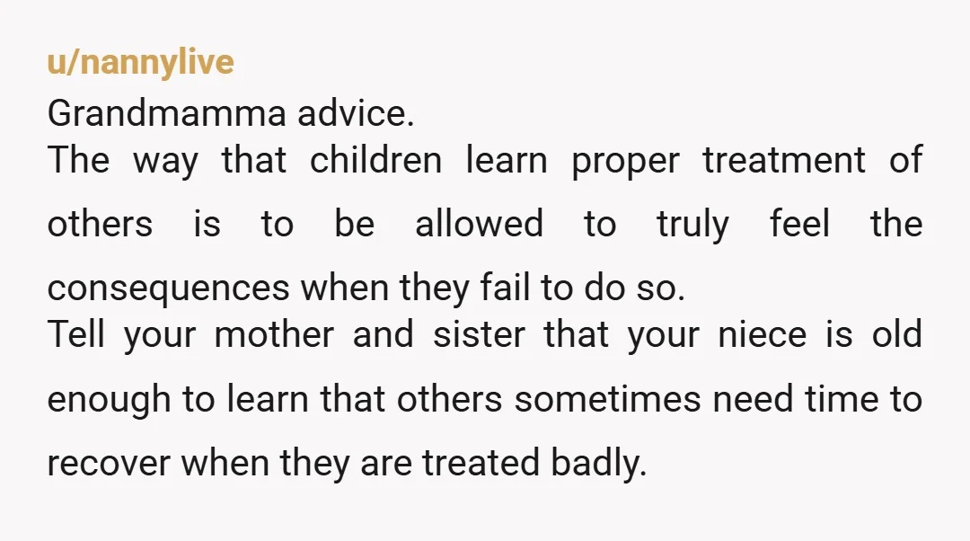 u/nannylive Grandmamma advice. The way that children learn proper treatment of others is to be allowed to truly feel the consequences when they fail to do so. Tell your mother...